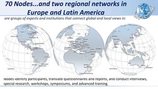 70 Nodes...and two regional networks in
Europe and Latin America
Nodes identify participants, translate questionnaires and reports, and conduct interviews,
special research, workshops, symposiums, and advanced training.
are groups of experts and institutions that connect global and local views in:
 