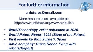For further information
unfutures@gmail.com
More resources are available at:
http://www.unfuture.org/www.ainet.link
• Work/Technology 2050: published in 2020.
• World Future Report 2022 (State of the Future)
• Visit events by Ibon Zugasti, Spain
• Aibio company: Grace Robot, living with
robots(Report)
 