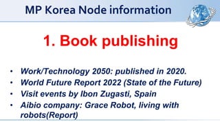 MP Korea Node information
1. Book publishing
• Work/Technology 2050: published in 2020.
• World Future Report 2022 (State of the Future)
• Visit events by Ibon Zugasti, Spain
• Aibio company: Grace Robot, living with
robots(Report)
 