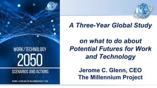 A Three-Year Global Study
on what to do about
Potential Futures for Work
and Technology
Jerome C. Glenn, CEO
The Millennium Project
 