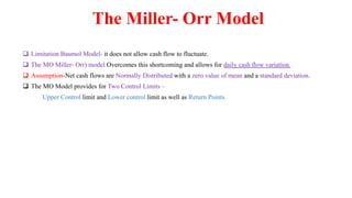 The Miller- Orr Model
 Limitation Baumol Model- it does not allow cash flow to fluctuate.
 The MO Miller- Orr) model Overcomes this shortcoming and allows for daily cash flow variation.
 Assumption-Net cash flows are Normally Distributed with a zero value of mean and a standard deviation.
 The MO Model provides for Two Control Limits –
Upper Control limit and Lower control limit as well as Return Points.
 