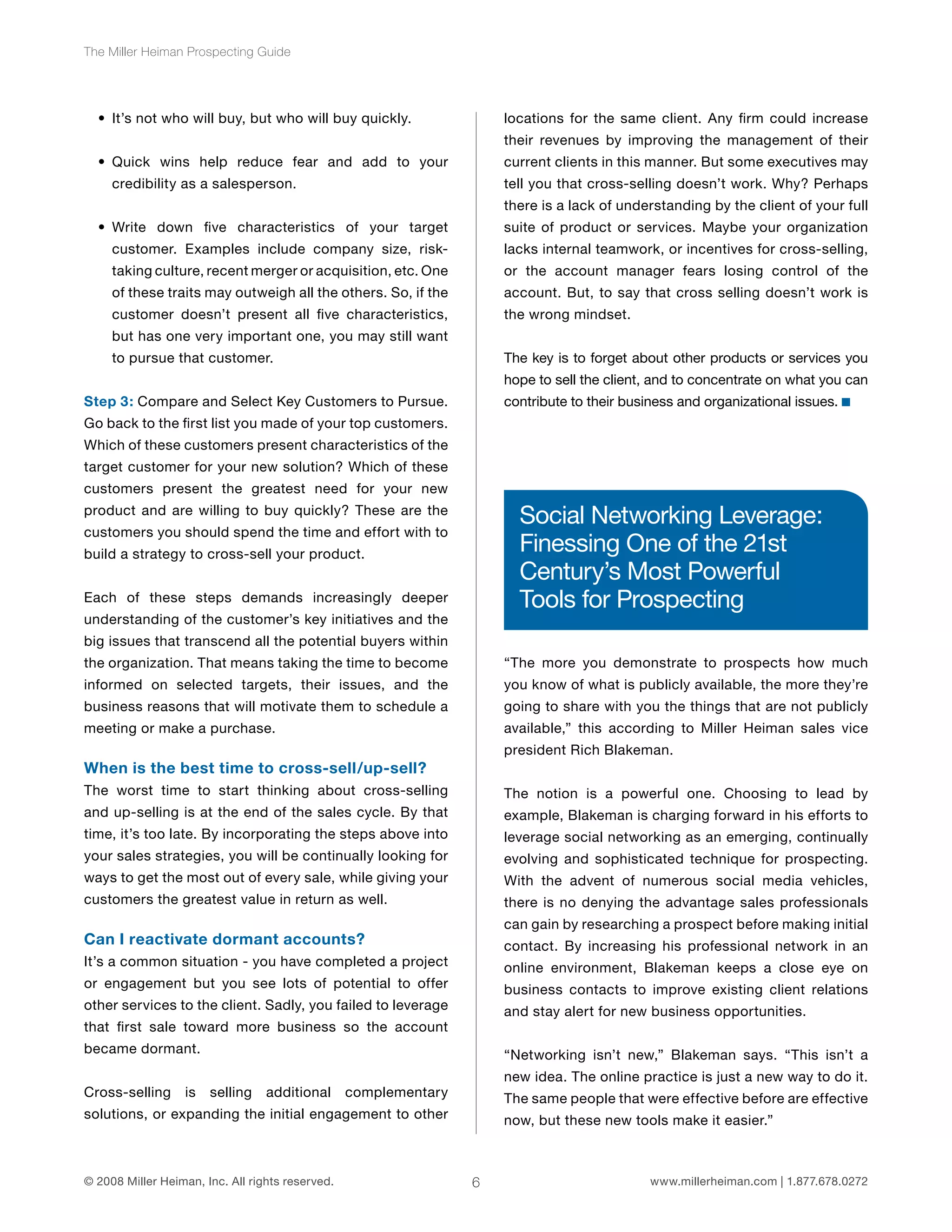 6 
The Miller Heiman Prospecting Guide 
• It’s not who will buy, but who will buy quickly. 
• Quick wins help reduce fear and add to your 
credibility as a salesperson. 
• Write down five characteristics of your target 
customer. Examples include company size, risk-taking 
culture, recent merger or acquisition, etc. One 
of these traits may outweigh all the others. So, if the 
customer doesn’t present all five characteristics, 
but has one very important one, you may still want 
to pursue that customer. 
Step 3: Compare and Select Key Customers to Pursue. 
Go back to the first list you made of your top customers. 
Which of these customers present characteristics of the 
target customer for your new solution? Which of these 
customers present the greatest need for your new 
product and are willing to buy quickly? These are the 
customers you should spend the time and effort with to 
build a strategy to cross-sell your product. 
Each of these steps demands increasingly deeper 
understanding of the customer’s key initiatives and the 
big issues that transcend all the potential buyers within 
the organization. That means taking the time to become 
informed on selected targets, their issues, and the 
business reasons that will motivate them to schedule a 
meeting or make a purchase. 
When is the best time to cross-sell/up-sell? 
The worst time to start thinking about cross-selling 
and up-selling is at the end of the sales cycle. By that 
time, it’s too late. By incorporating the steps above into 
your sales strategies, you will be continually looking for 
ways to get the most out of every sale, while giving your 
customers the greatest value in return as well. 
Can I reactivate dormant accounts? 
It’s a common situation - you have completed a project 
or engagement but you see lots of potential to offer 
other services to the client. Sadly, you failed to leverage 
that first sale toward more business so the account 
became dormant. 
Cross-selling is selling additional complementary 
solutions, or expanding the initial engagement to other 
locations for the same client. Any firm could increase 
their revenues by improving the management of their 
current clients in this manner. But some executives may 
tell you that cross-selling doesn’t work. Why? Perhaps 
there is a lack of understanding by the client of your full 
suite of product or services. Maybe your organization 
lacks internal teamwork, or incentives for cross-selling, 
or the account manager fears losing control of the 
account. But, to say that cross selling doesn’t work is 
the wrong mindset. 
The key is to forget about other products or services you 
hope to sell the client, and to concentrate on what you can 
contribute to their business and organizational issues. 
Social Networking Leverage: 
Finessing One of the 21st 
Century’s Most Powerful 
Tools for Prospecting 
“The more you demonstrate to prospects how much 
you know of what is publicly available, the more they’re 
going to share with you the things that are not publicly 
available,” this according to Miller Heiman sales vice 
president Rich Blakeman. 
The notion is a powerful one. Choosing to lead by 
example, Blakeman is charging forward in his efforts to 
leverage social networking as an emerging, continually 
evolving and sophisticated technique for prospecting. 
With the advent of numerous social media vehicles, 
there is no denying the advantage sales professionals 
can gain by researching a prospect before making initial 
contact. By increasing his professional network in an 
online environment, Blakeman keeps a close eye on 
business contacts to improve existing client relations 
and stay alert for new business opportunities. 
“Networking isn’t new,” Blakeman says. “This isn’t a 
new idea. The online practice is just a new way to do it. 
The same people that were effective before are effective 
now, but these new tools make it easier.” 
© 2008 Miller Heiman, Inc. All rights reserved. www.millerheiman.com | 1.877.678.0272 
 