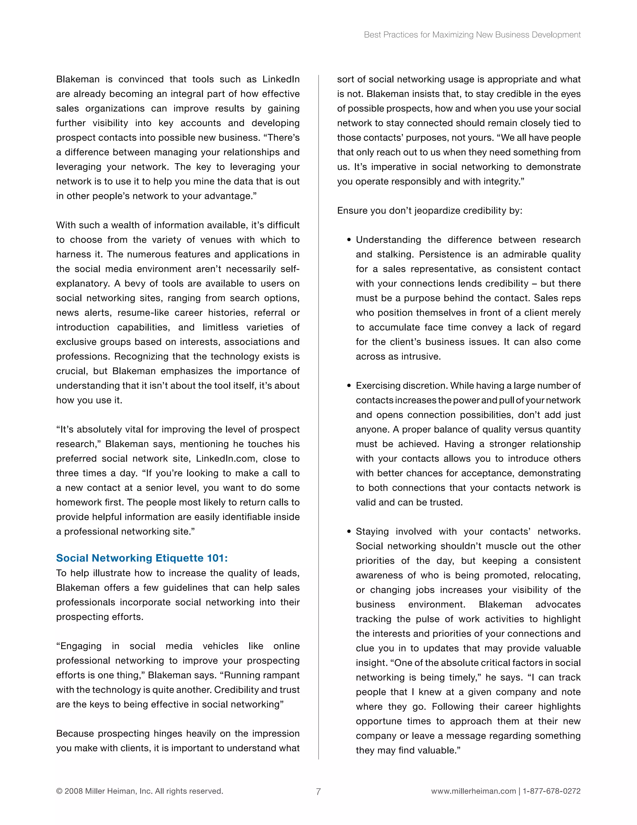Blakeman is convinced that tools such as LinkedIn 
are already becoming an integral part of how effective 
sales organizations can improve results by gaining 
further visibility into key accounts and developing 
prospect contacts into possible new business. “There’s 
a difference between managing your relationships and 
leveraging your network. The key to leveraging your 
network is to use it to help you mine the data that is out 
in other people’s network to your advantage.” 
With such a wealth of information available, it’s difficult 
to choose from the variety of venues with which to 
harness it. The numerous features and applications in 
the social media environment aren’t necessarily self-explanatory. 
A bevy of tools are available to users on 
social networking sites, ranging from search options, 
news alerts, resume-like career histories, referral or 
introduction capabilities, and limitless varieties of 
exclusive groups based on interests, associations and 
professions. Recognizing that the technology exists is 
crucial, but Blakeman emphasizes the importance of 
understanding that it isn’t about the tool itself, it’s about 
how you use it. 
“It’s absolutely vital for improving the level of prospect 
research,” Blakeman says, mentioning he touches his 
preferred social network site, LinkedIn.com, close to 
three times a day. “If you’re looking to make a call to 
a new contact at a senior level, you want to do some 
homework first. The people most likely to return calls to 
provide helpful information are easily identifiable inside 
a professional networking site.” 
Social Networking Etiquette 101: 
To help illustrate how to increase the quality of leads, 
Blakeman offers a few guidelines that can help sales 
professionals incorporate social networking into their 
prospecting efforts. 
“Engaging in social media vehicles like online 
professional networking to improve your prospecting 
efforts is one thing,” Blakeman says. “Running rampant 
with the technology is quite another. Credibility and trust 
are the keys to being effective in social networking” 
Because prospecting hinges heavily on the impression 
you make with clients, it is important to understand what 
Best Practices for Maximizing New Business Development 
sort of social networking usage is appropriate and what 
is not. Blakeman insists that, to stay credible in the eyes 
of possible prospects, how and when you use your social 
network to stay connected should remain closely tied to 
those contacts’ purposes, not yours. “We all have people 
that only reach out to us when they need something from 
us. It’s imperative in social networking to demonstrate 
you operate responsibly and with integrity.” 
Ensure you don’t jeopardize credibility by: 
• Understanding the difference between research 
and stalking. Persistence is an admirable quality 
for a sales representative, as consistent contact 
with your connections lends credibility – but there 
must be a purpose behind the contact. Sales reps 
who position themselves in front of a client merely 
to accumulate face time convey a lack of regard 
for the client’s business issues. It can also come 
across as intrusive. 
• Exercising discretion. While having a large number of 
contacts increases the power and pull of your network 
and opens connection possibilities, don’t add just 
anyone. A proper balance of quality versus quantity 
must be achieved. Having a stronger relationship 
with your contacts allows you to introduce others 
with better chances for acceptance, demonstrating 
to both connections that your contacts network is 
valid and can be trusted. 
• Staying involved with your contacts’ networks. 
Social networking shouldn’t muscle out the other 
priorities of the day, but keeping a consistent 
awareness of who is being promoted, relocating, 
or changing jobs increases your visibility of the 
business environment. Blakeman advocates 
tracking the pulse of work activities to highlight 
the interests and priorities of your connections and 
clue you in to updates that may provide valuable 
insight. “One of the absolute critical factors in social 
networking is being timely,” he says. “I can track 
people that I knew at a given company and note 
where they go. Following their career highlights 
opportune times to approach them at their new 
company or leave a message regarding something 
they may find valuable.” 
© 2008 Miller Heiman, Inc. All rights reserved. 7 www.millerheiman.com | 1-877-678-0272 
 