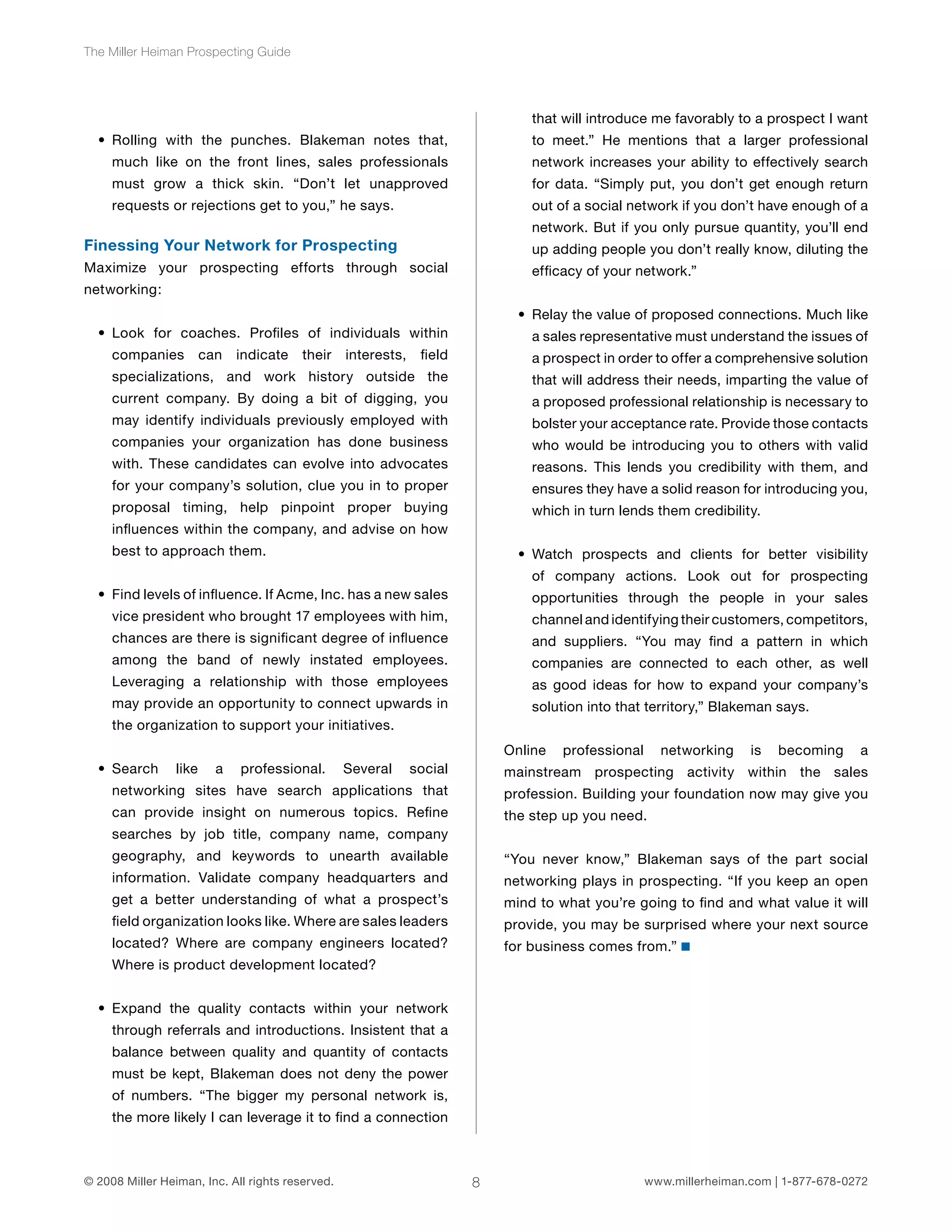 8 
The Miller Heiman Prospecting Guide 
• Rolling with the punches. Blakeman notes that, 
much like on the front lines, sales professionals 
must grow a thick skin. “Don’t let unapproved 
requests or rejections get to you,” he says. 
Finessing Your Network for Prospecting 
Maximize your prospecting efforts through social 
networking: 
• Look for coaches. Profiles of individuals within 
companies can indicate their interests, field 
specializations, and work history outside the 
current company. By doing a bit of digging, you 
may identify individuals previously employed with 
companies your organization has done business 
with. These candidates can evolve into advocates 
for your company’s solution, clue you in to proper 
proposal timing, help pinpoint proper buying 
influences within the company, and advise on how 
best to approach them. 
• Find levels of influence. If Acme, Inc. has a new sales 
vice president who brought 17 employees with him, 
chances are there is significant degree of influence 
among the band of newly instated employees. 
Leveraging a relationship with those employees 
may provide an opportunity to connect upwards in 
the organization to support your initiatives. 
• Search like a professional. Several social 
networking sites have search applications that 
can provide insight on numerous topics. Refine 
searches by job title, company name, company 
geography, and keywords to unearth available 
information. Validate company headquarters and 
get a better understanding of what a prospect’s 
field organization looks like. Where are sales leaders 
located? Where are company engineers located? 
Where is product development located? 
• Expand the quality contacts within your network 
through referrals and introductions. Insistent that a 
balance between quality and quantity of contacts 
must be kept, Blakeman does not deny the power 
of numbers. “The bigger my personal network is, 
the more likely I can leverage it to find a connection 
that will introduce me favorably to a prospect I want 
to meet.” He mentions that a larger professional 
network increases your ability to effectively search 
for data. “Simply put, you don’t get enough return 
out of a social network if you don’t have enough of a 
network. But if you only pursue quantity, you’ll end 
up adding people you don’t really know, diluting the 
efficacy of your network.” 
• Relay the value of proposed connections. Much like 
a sales representative must understand the issues of 
a prospect in order to offer a comprehensive solution 
that will address their needs, imparting the value of 
a proposed professional relationship is necessary to 
bolster your acceptance rate. Provide those contacts 
who would be introducing you to others with valid 
reasons. This lends you credibility with them, and 
ensures they have a solid reason for introducing you, 
which in turn lends them credibility. 
• Watch prospects and clients for better visibility 
of company actions. Look out for prospecting 
opportunities through the people in your sales 
channel and identifying their customers, competitors, 
and suppliers. “You may find a pattern in which 
companies are connected to each other, as well 
as good ideas for how to expand your company’s 
solution into that territory,” Blakeman says. 
Online professional networking is becoming a 
mainstream prospecting activity within the sales 
profession. Building your foundation now may give you 
the step up you need. 
“You never know,” Blakeman says of the part social 
networking plays in prospecting. “If you keep an open 
mind to what you’re going to find and what value it will 
provide, you may be surprised where your next source 
for business comes from.” 
© 2008 Miller Heiman, Inc. All rights reserved. www.millerheiman.com | 1-877-678-0272 
 
