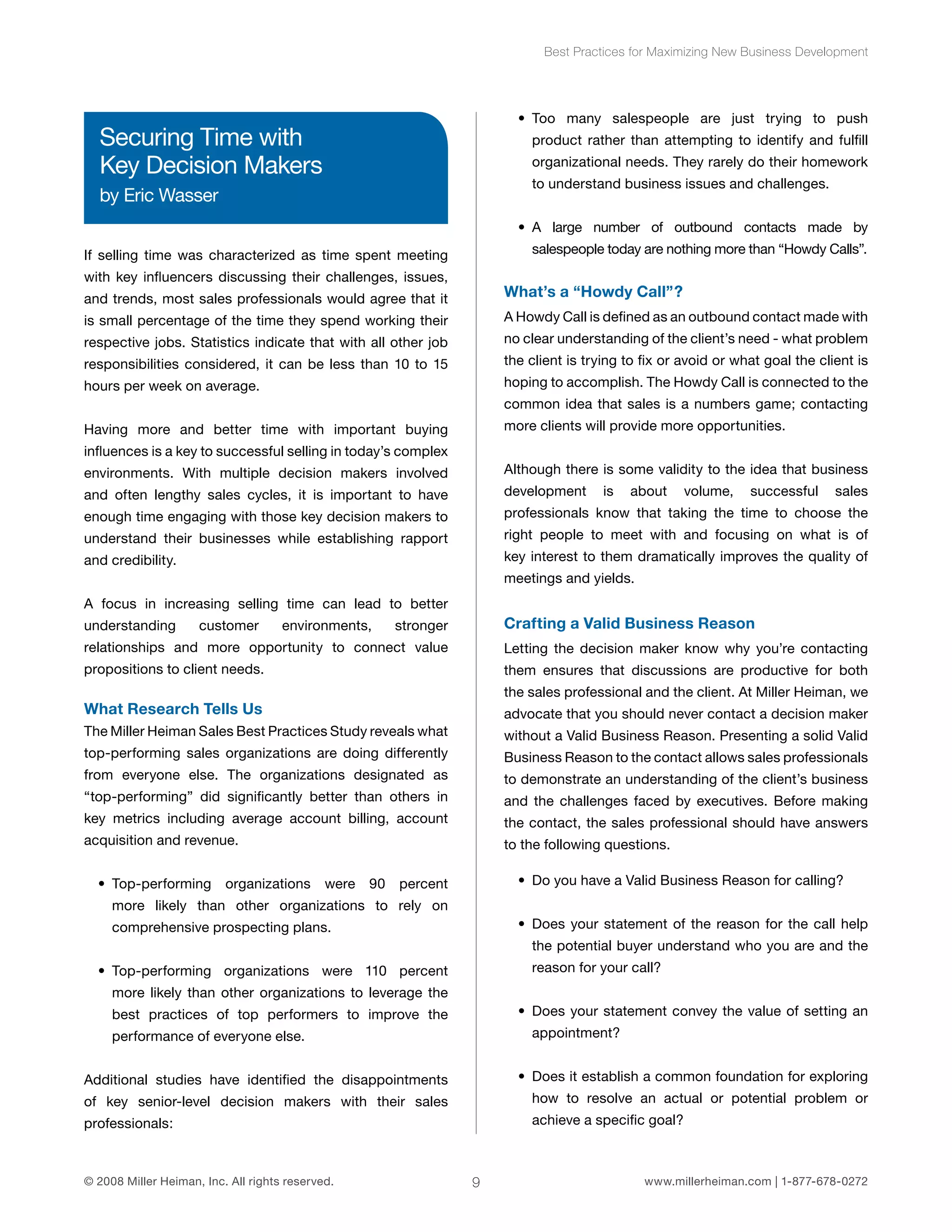 Best Practices for Maximizing New Business Development 
Securing Time with 
Key Decision Makers 
by Eric Wasser 
If selling time was characterized as time spent meeting 
with key influencers discussing their challenges, issues, 
and trends, most sales professionals would agree that it 
is small percentage of the time they spend working their 
respective jobs. Statistics indicate that with all other job 
responsibilities considered, it can be less than 10 to 15 
hours per week on average. 
Having more and better time with important buying 
influences is a key to successful selling in today’s complex 
environments. With multiple decision makers involved 
and often lengthy sales cycles, it is important to have 
enough time engaging with those key decision makers to 
understand their businesses while establishing rapport 
and credibility. 
A focus in increasing selling time can lead to better 
understanding customer environments, stronger 
relationships and more opportunity to connect value 
propositions to client needs. 
What Research Tells Us 
The Miller Heiman Sales Best Practices Study reveals what 
top-performing sales organizations are doing differently 
from everyone else. The organizations designated as 
“top-performing” did significantly better than others in 
key metrics including average account billing, account 
acquisition and revenue. 
• Top-performing organizations were 90 percent 
more likely than other organizations to rely on 
comprehensive prospecting plans. 
• Top-performing organizations were 110 percent 
more likely than other organizations to leverage the 
best practices of top performers to improve the 
performance of everyone else. 
Additional studies have identified the disappointments 
of key senior-level decision makers with their sales 
professionals: 
• Too many salespeople are just trying to push 
product rather than attempting to identify and fulfill 
organizational needs. They rarely do their homework 
to understand business issues and challenges. 
• A large number of outbound contacts made by 
salespeople today are nothing more than “Howdy Calls”. 
What’s a “Howdy Call”? 
A Howdy Call is defined as an outbound contact made with 
no clear understanding of the client’s need - what problem 
the client is trying to fix or avoid or what goal the client is 
hoping to accomplish. The Howdy Call is connected to the 
common idea that sales is a numbers game; contacting 
more clients will provide more opportunities. 
Although there is some validity to the idea that business 
development is about volume, successful sales 
professionals know that taking the time to choose the 
right people to meet with and focusing on what is of 
key interest to them dramatically improves the quality of 
meetings and yields. 
Crafting a Valid Business Reason 
Letting the decision maker know why you’re contacting 
them ensures that discussions are productive for both 
the sales professional and the client. At Miller Heiman, we 
advocate that you should never contact a decision maker 
without a Valid Business Reason. Presenting a solid Valid 
Business Reason to the contact allows sales professionals 
to demonstrate an understanding of the client’s business 
and the challenges faced by executives. Before making 
the contact, the sales professional should have answers 
to the following questions. 
• Do you have a Valid Business Reason for calling? 
• Does your statement of the reason for the call help 
the potential buyer understand who you are and the 
reason for your call? 
• Does your statement convey the value of setting an 
appointment? 
• Does it establish a common foundation for exploring 
how to resolve an actual or potential problem or 
achieve a specific goal? 
© 2008 Miller Heiman, Inc. All rights reserved. 9 www.millerheiman.com | 1-877-678-0272 
 
