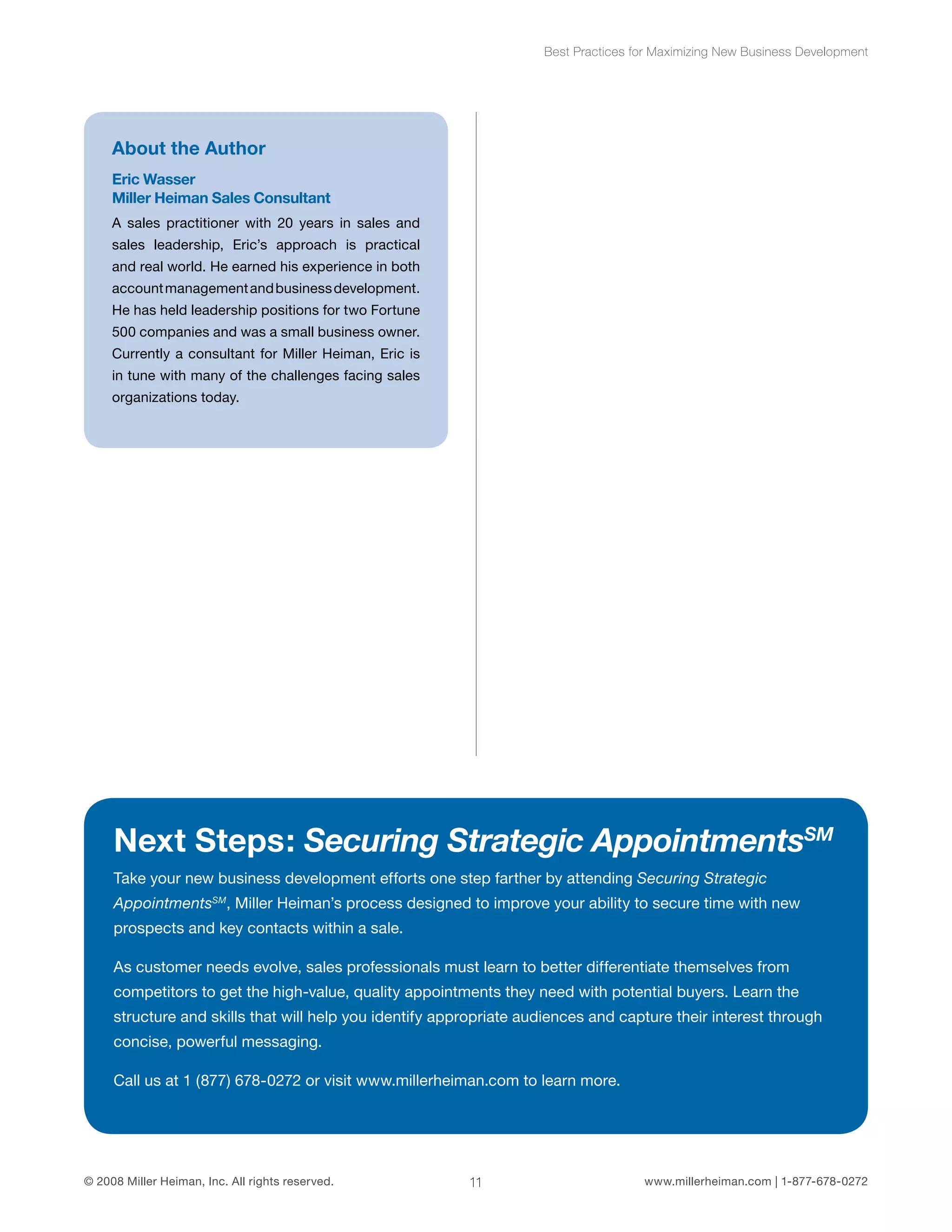 Best Practices for Maximizing New Business Development 
About the Author 
Eric Wasser 
Miller Heiman Sales Consultant 
A sales practitioner with 20 years in sales and 
sales leadership, Eric’s approach is practical 
and real world. He earned his experience in both 
account management and business development. 
He has held leadership positions for two Fortune 
500 companies and was a small business owner. 
Currently a consultant for Miller Heiman, Eric is 
in tune with many of the challenges facing sales 
organizations today. 
Next Steps: Securing Strategic AppointmentsSM 
Take your new business development efforts one step farther by attending Securing Strategic 
AppointmentsSM, Miller Heiman’s process designed to improve your ability to secure time with new 
prospects and key contacts within a sale. 
As customer needs evolve, sales professionals must learn to better differentiate themselves from 
competitors to get the high-value, quality appointments they need with potential buyers. Learn the 
structure and skills that will help you identify appropriate audiences and capture their interest through 
concise, powerful messaging. 
Call us at 1 (877) 678-0272 or visit www.millerheiman.com to learn more. 
© 2008 Miller Heiman, Inc. All rights reserved. 11 www.millerheiman.com | 1-877-678-0272 
 