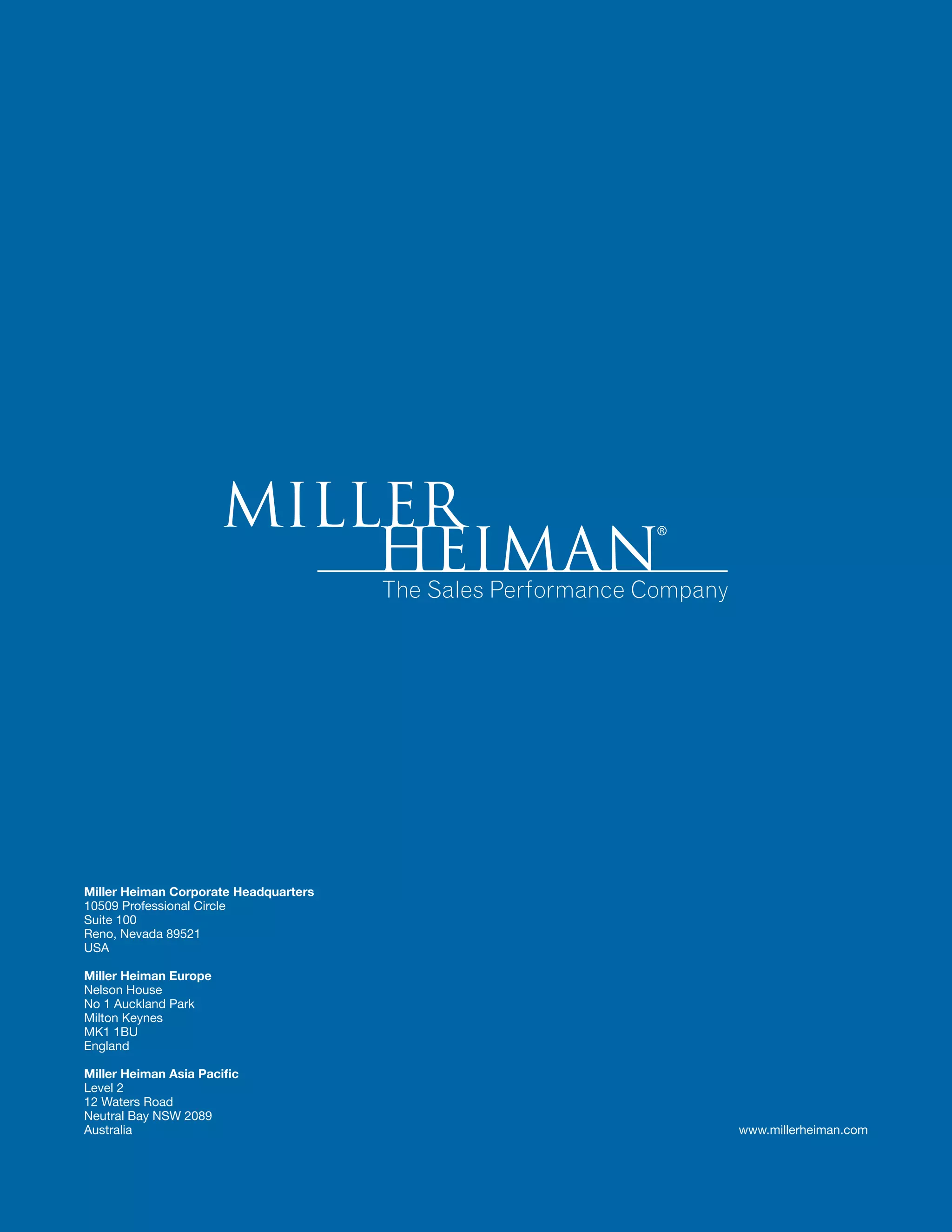 Miller Heiman Corporate Headquarters 
10509 Professional Circle 
Suite 100 
Reno, Nevada 89521 
USA 
Miller Heiman Europe 
Nelson House 
No 1 Auckland Park 
Milton Keynes 
MK1 1BU 
England 
Miller Heiman Asia Pacific 
Level 2 
12 Waters Road 
Neutral Bay NSW 2089 
Australia www.millerheiman.com 
