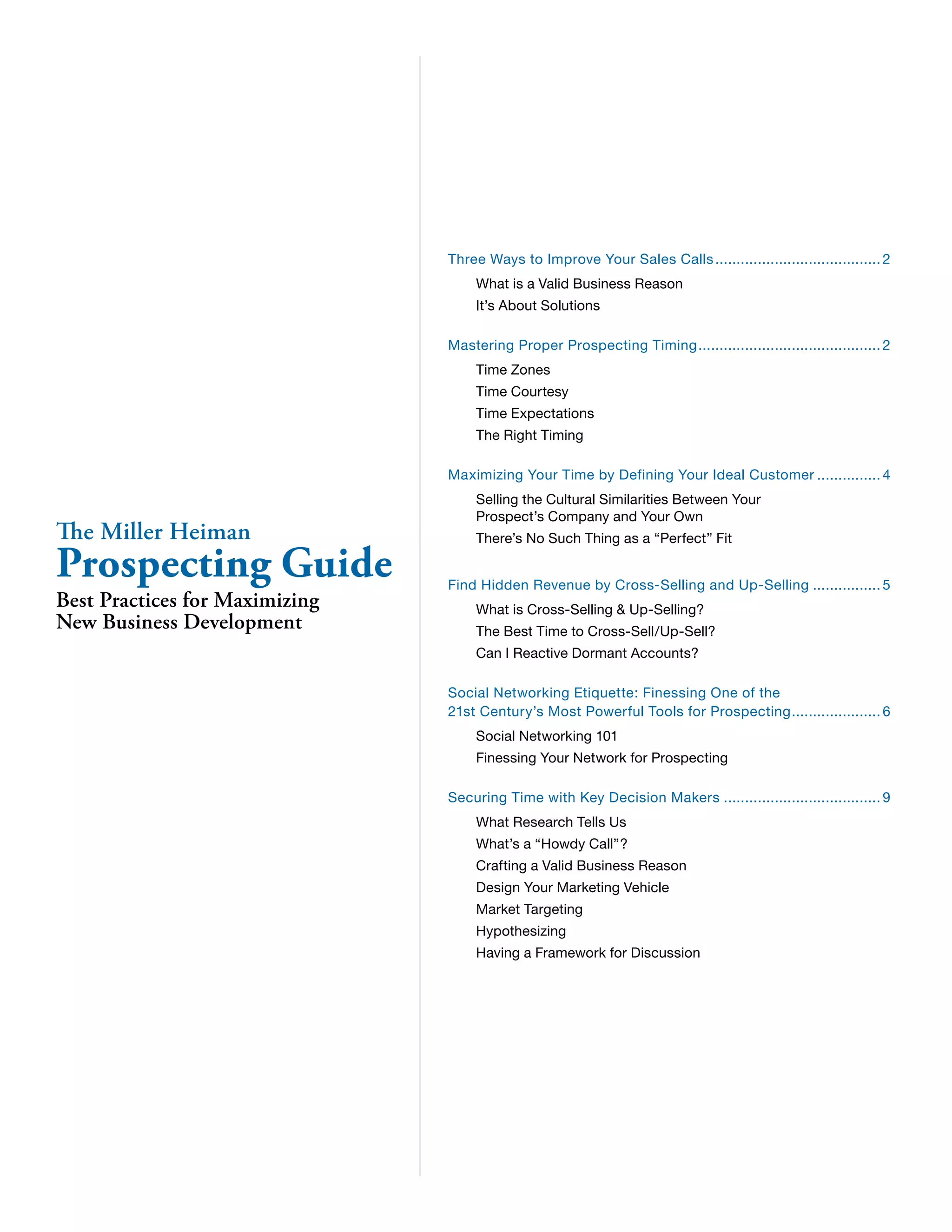 Three Ways to Improve Your Sales Calls........................................ 2 
What is a Valid Business Reason 
It’s About Solutions 
Mastering Proper Prospecting Timing............................................ 2 
Time Zones 
Time Courtesy 
Time Expectations 
The Right Timing 
Maximizing Your Time by Defining Your Ideal Customer................ 4 
Selling the Cultural Similarities Between Your 
Prospect’s Company and Your Own 
There’s No Such Thing as a “Perfect” Fit 
Find Hidden Revenue by Cross-Selling and Up-Selling................. 5 
What is Cross-Selling & Up-Selling? 
The Best Time to Cross-Sell/Up-Sell? 
Can I Reactive Dormant Accounts? 
Social Networking Etiquette: Finessing One of the 
21st Century’s Most Powerful Tools for Prospecting...................... 6 
Social Networking 101 
Finessing Your Network for Prospecting 
Securing Time with Key Decision Makers...................................... 9 
What Research Tells Us 
What’s a “Howdy Call”? 
Crafting a Valid Business Reason 
Design Your Marketing Vehicle 
Market Targeting 
Hypothesizing 
Having a Framework for Discussion 
The Miller Heiman Prospecting Guide 
Best Practices for Maximizing 
New Business Development 
 