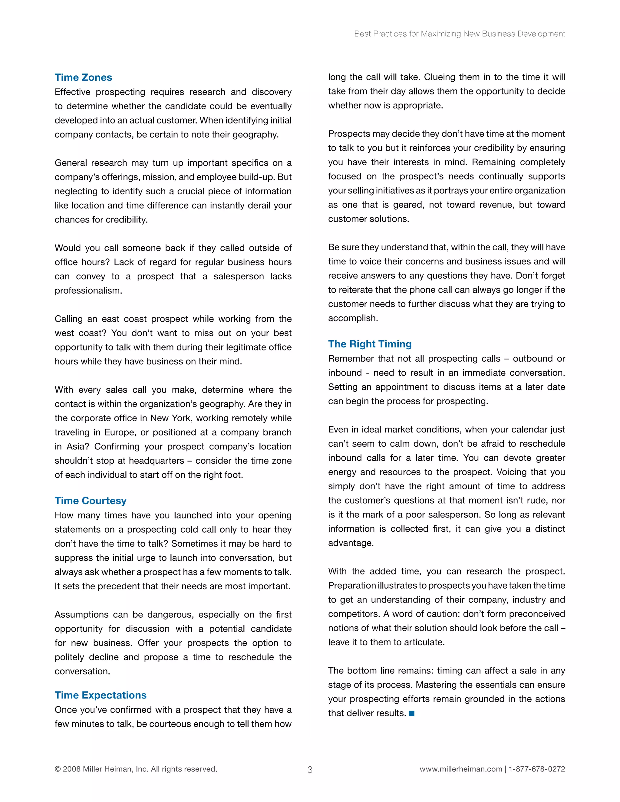 Time Zones 
Effective prospecting requires research and discovery 
to determine whether the candidate could be eventually 
developed into an actual customer. When identifying initial 
company contacts, be certain to note their geography. 
General research may turn up important specifics on a 
company’s offerings, mission, and employee build-up. But 
neglecting to identify such a crucial piece of information 
like location and time difference can instantly derail your 
chances for credibility. 
Would you call someone back if they called outside of 
office hours? Lack of regard for regular business hours 
can convey to a prospect that a salesperson lacks 
professionalism. 
Calling an east coast prospect while working from the 
west coast? You don’t want to miss out on your best 
opportunity to talk with them during their legitimate office 
hours while they have business on their mind. 
With every sales call you make, determine where the 
contact is within the organization’s geography. Are they in 
the corporate office in New York, working remotely while 
traveling in Europe, or positioned at a company branch 
in Asia? Confirming your prospect company’s location 
shouldn’t stop at headquarters – consider the time zone 
of each individual to start off on the right foot. 
Time Courtesy 
How many times have you launched into your opening 
statements on a prospecting cold call only to hear they 
don’t have the time to talk? Sometimes it may be hard to 
suppress the initial urge to launch into conversation, but 
always ask whether a prospect has a few moments to talk. 
It sets the precedent that their needs are most important. 
Assumptions can be dangerous, especially on the first 
opportunity for discussion with a potential candidate 
for new business. Offer your prospects the option to 
politely decline and propose a time to reschedule the 
conversation. 
Time Expectations 
Once you’ve confirmed with a prospect that they have a 
few minutes to talk, be courteous enough to tell them how 
Best Practices for Maximizing New Business Development 
long the call will take. Clueing them in to the time it will 
take from their day allows them the opportunity to decide 
whether now is appropriate. 
Prospects may decide they don’t have time at the moment 
to talk to you but it reinforces your credibility by ensuring 
you have their interests in mind. Remaining completely 
focused on the prospect’s needs continually supports 
your selling initiatives as it portrays your entire organization 
as one that is geared, not toward revenue, but toward 
customer solutions. 
Be sure they understand that, within the call, they will have 
time to voice their concerns and business issues and will 
receive answers to any questions they have. Don’t forget 
to reiterate that the phone call can always go longer if the 
customer needs to further discuss what they are trying to 
accomplish. 
The Right Timing 
Remember that not all prospecting calls – outbound or 
inbound - need to result in an immediate conversation. 
Setting an appointment to discuss items at a later date 
can begin the process for prospecting. 
Even in ideal market conditions, when your calendar just 
can’t seem to calm down, don’t be afraid to reschedule 
inbound calls for a later time. You can devote greater 
energy and resources to the prospect. Voicing that you 
simply don’t have the right amount of time to address 
the customer’s questions at that moment isn’t rude, nor 
is it the mark of a poor salesperson. So long as relevant 
information is collected first, it can give you a distinct 
advantage. 
With the added time, you can research the prospect. 
Preparation illustrates to prospects you have taken the time 
to get an understanding of their company, industry and 
competitors. A word of caution: don’t form preconceived 
notions of what their solution should look before the call – 
leave it to them to articulate. 
The bottom line remains: timing can affect a sale in any 
stage of its process. Mastering the essentials can ensure 
your prospecting efforts remain grounded in the actions 
that deliver results. 
© 2008 Miller Heiman, Inc. All rights reserved. 3 www.millerheiman.com | 1-877-678-0272 
 