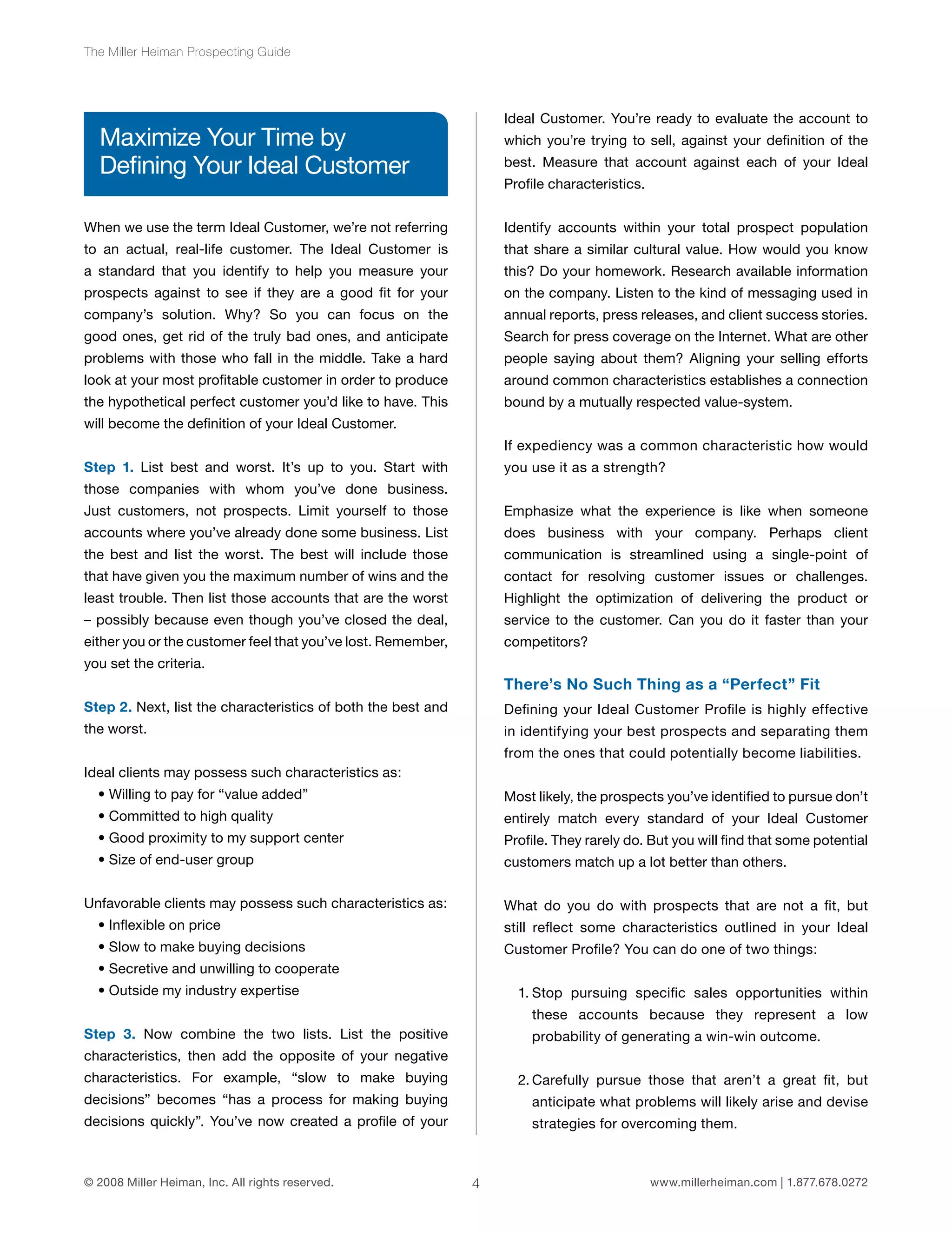 4 
The Miller Heiman Prospecting Guide 
Maximize Your Time by 
Defining Your Ideal Customer 
When we use the term Ideal Customer, we’re not referring 
to an actual, real-life customer. The Ideal Customer is 
a standard that you identify to help you measure your 
prospects against to see if they are a good fit for your 
company’s solution. Why? So you can focus on the 
good ones, get rid of the truly bad ones, and anticipate 
problems with those who fall in the middle. Take a hard 
look at your most profitable customer in order to produce 
the hypothetical perfect customer you’d like to have. This 
will become the definition of your Ideal Customer. 
Step 1. List best and worst. It’s up to you. Start with 
those companies with whom you’ve done business. 
Just customers, not prospects. Limit yourself to those 
accounts where you’ve already done some business. List 
the best and list the worst. The best will include those 
that have given you the maximum number of wins and the 
least trouble. Then list those accounts that are the worst 
– possibly because even though you’ve closed the deal, 
either you or the customer feel that you’ve lost. Remember, 
you set the criteria. 
Step 2. Next, list the characteristics of both the best and 
the worst. 
Ideal clients may possess such characteristics as: 
• Willing to pay for “value added” 
• Committed to high quality 
• Good proximity to my support center 
• Size of end-user group 
Unfavorable clients may possess such characteristics as: 
• Inflexible on price 
• Slow to make buying decisions 
• Secretive and unwilling to cooperate 
• Outside my industry expertise 
Step 3. Now combine the two lists. List the positive 
characteristics, then add the opposite of your negative 
characteristics. For example, “slow to make buying 
decisions” becomes “has a process for making buying 
decisions quickly”. You’ve now created a profile of your 
Ideal Customer. You’re ready to evaluate the account to 
which you’re trying to sell, against your definition of the 
best. Measure that account against each of your Ideal 
Profile characteristics. 
Identify accounts within your total prospect population 
that share a similar cultural value. How would you know 
this? Do your homework. Research available information 
on the company. Listen to the kind of messaging used in 
annual reports, press releases, and client success stories. 
Search for press coverage on the Internet. What are other 
people saying about them? Aligning your selling efforts 
around common characteristics establishes a connection 
bound by a mutually respected value-system. 
If expediency was a common characteristic how would 
you use it as a strength? 
Emphasize what the experience is like when someone 
does business with your company. Perhaps client 
communication is streamlined using a single-point of 
contact for resolving customer issues or challenges. 
Highlight the optimization of delivering the product or 
service to the customer. Can you do it faster than your 
competitors? 
There’s No Such Thing as a “Perfect” Fit 
Defining your Ideal Customer Profile is highly effective 
in identifying your best prospects and separating them 
from the ones that could potentially become liabilities. 
Most likely, the prospects you’ve identified to pursue don’t 
entirely match every standard of your Ideal Customer 
Profile. They rarely do. But you will find that some potential 
customers match up a lot better than others. 
What do you do with prospects that are not a fit, but 
still reflect some characteristics outlined in your Ideal 
Customer Profile? You can do one of two things: 
1. Stop pursuing specific sales opportunities within 
these accounts because they represent a low 
probability of generating a win-win outcome. 
2. Carefully pursue those that aren’t a great fit, but 
anticipate what problems will likely arise and devise 
strategies for overcoming them. 
© 2008 Miller Heiman, Inc. All rights reserved. www.millerheiman.com | 1.877.678.0272 
 