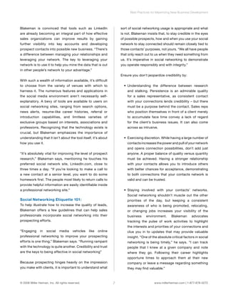 Blakeman is convinced that tools such as LinkedIn 
are already becoming an integral part of how effective 
sales organizations can improve results by gaining 
further visibility into key accounts and developing 
prospect contacts into possible new business. “There’s 
a difference between managing your relationships and 
leveraging your network. The key to leveraging your 
network is to use it to help you mine the data that is out 
in other people’s network to your advantage.” 
With such a wealth of information available, it’s difficult 
to choose from the variety of venues with which to 
harness it. The numerous features and applications in 
the social media environment aren’t necessarily self-explanatory. 
A bevy of tools are available to users on 
social networking sites, ranging from search options, 
news alerts, resume-like career histories, referral or 
introduction capabilities, and limitless varieties of 
exclusive groups based on interests, associations and 
professions. Recognizing that the technology exists is 
crucial, but Blakeman emphasizes the importance of 
understanding that it isn’t about the tool itself, it’s about 
how you use it. 
“It’s absolutely vital for improving the level of prospect 
research,” Blakeman says, mentioning he touches his 
preferred social network site, LinkedIn.com, close to 
three times a day. “If you’re looking to make a call to 
a new contact at a senior level, you want to do some 
homework first. The people most likely to return calls to 
provide helpful information are easily identifiable inside 
a professional networking site.” 
Social Networking Etiquette 101: 
To help illustrate how to increase the quality of leads, 
Blakeman offers a few guidelines that can help sales 
professionals incorporate social networking into their 
prospecting efforts. 
“Engaging in social media vehicles like online 
professional networking to improve your prospecting 
efforts is one thing,” Blakeman says. “Running rampant 
with the technology is quite another. Credibility and trust 
are the keys to being effective in social networking” 
Because prospecting hinges heavily on the impression 
you make with clients, it is important to understand what 
Best Practices for Maximizing New Business Development 
sort of social networking usage is appropriate and what 
is not. Blakeman insists that, to stay credible in the eyes 
of possible prospects, how and when you use your social 
network to stay connected should remain closely tied to 
those contacts’ purposes, not yours. “We all have people 
that only reach out to us when they need something from 
us. It’s imperative in social networking to demonstrate 
you operate responsibly and with integrity.” 
Ensure you don’t jeopardize credibility by: 
• Understanding the difference between research 
and stalking. Persistence is an admirable quality 
for a sales representative, as consistent contact 
with your connections lends credibility – but there 
must be a purpose behind the contact. Sales reps 
who position themselves in front of a client merely 
to accumulate face time convey a lack of regard 
for the client’s business issues. It can also come 
across as intrusive. 
• Exercising discretion. While having a large number of 
contacts increases the power and pull of your network 
and opens connection possibilities, don’t add just 
anyone. A proper balance of quality versus quantity 
must be achieved. Having a stronger relationship 
with your contacts allows you to introduce others 
with better chances for acceptance, demonstrating 
to both connections that your contacts network is 
valid and can be trusted. 
• Staying involved with your contacts’ networks. 
Social networking shouldn’t muscle out the other 
priorities of the day, but keeping a consistent 
awareness of who is being promoted, relocating, 
or changing jobs increases your visibility of the 
business environment. Blakeman advocates 
tracking the pulse of work activities to highlight 
the interests and priorities of your connections and 
clue you in to updates that may provide valuable 
insight. “One of the absolute critical factors in social 
networking is being timely,” he says. “I can track 
people that I knew at a given company and note 
where they go. Following their career highlights 
opportune times to approach them at their new 
company or leave a message regarding something 
they may find valuable.” 
© 2008 Miller Heiman, Inc. All rights reserved. 7 www.millerheiman.com | 1-877-678-0272 
 