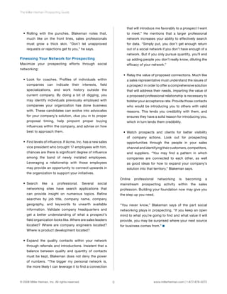 8 
The Miller Heiman Prospecting Guide 
• Rolling with the punches. Blakeman notes that, 
much like on the front lines, sales professionals 
must grow a thick skin. “Don’t let unapproved 
requests or rejections get to you,” he says. 
Finessing Your Network for Prospecting 
Maximize your prospecting efforts through social 
networking: 
• Look for coaches. Profiles of individuals within 
companies can indicate their interests, field 
specializations, and work history outside the 
current company. By doing a bit of digging, you 
may identify individuals previously employed with 
companies your organization has done business 
with. These candidates can evolve into advocates 
for your company’s solution, clue you in to proper 
proposal timing, help pinpoint proper buying 
influences within the company, and advise on how 
best to approach them. 
• Find levels of influence. If Acme, Inc. has a new sales 
vice president who brought 17 employees with him, 
chances are there is significant degree of influence 
among the band of newly instated employees. 
Leveraging a relationship with those employees 
may provide an opportunity to connect upwards in 
the organization to support your initiatives. 
• Search like a professional. Several social 
networking sites have search applications that 
can provide insight on numerous topics. Refine 
searches by job title, company name, company 
geography, and keywords to unearth available 
information. Validate company headquarters and 
get a better understanding of what a prospect’s 
field organization looks like. Where are sales leaders 
located? Where are company engineers located? 
Where is product development located? 
• Expand the quality contacts within your network 
through referrals and introductions. Insistent that a 
balance between quality and quantity of contacts 
must be kept, Blakeman does not deny the power 
of numbers. “The bigger my personal network is, 
the more likely I can leverage it to find a connection 
that will introduce me favorably to a prospect I want 
to meet.” He mentions that a larger professional 
network increases your ability to effectively search 
for data. “Simply put, you don’t get enough return 
out of a social network if you don’t have enough of a 
network. But if you only pursue quantity, you’ll end 
up adding people you don’t really know, diluting the 
efficacy of your network.” 
• Relay the value of proposed connections. Much like 
a sales representative must understand the issues of 
a prospect in order to offer a comprehensive solution 
that will address their needs, imparting the value of 
a proposed professional relationship is necessary to 
bolster your acceptance rate. Provide those contacts 
who would be introducing you to others with valid 
reasons. This lends you credibility with them, and 
ensures they have a solid reason for introducing you, 
which in turn lends them credibility. 
• Watch prospects and clients for better visibility 
of company actions. Look out for prospecting 
opportunities through the people in your sales 
channel and identifying their customers, competitors, 
and suppliers. “You may find a pattern in which 
companies are connected to each other, as well 
as good ideas for how to expand your company’s 
solution into that territory,” Blakeman says. 
Online professional networking is becoming a 
mainstream prospecting activity within the sales 
profession. Building your foundation now may give you 
the step up you need. 
“You never know,” Blakeman says of the part social 
networking plays in prospecting. “If you keep an open 
mind to what you’re going to find and what value it will 
provide, you may be surprised where your next source 
for business comes from.” 
© 2008 Miller Heiman, Inc. All rights reserved. www.millerheiman.com | 1-877-678-0272 
 