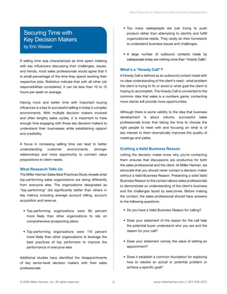 Best Practices for Maximizing New Business Development 
Securing Time with 
Key Decision Makers 
by Eric Wasser 
If selling time was characterized as time spent meeting 
with key influencers discussing their challenges, issues, 
and trends, most sales professionals would agree that it 
is small percentage of the time they spend working their 
respective jobs. Statistics indicate that with all other job 
responsibilities considered, it can be less than 10 to 15 
hours per week on average. 
Having more and better time with important buying 
influences is a key to successful selling in today’s complex 
environments. With multiple decision makers involved 
and often lengthy sales cycles, it is important to have 
enough time engaging with those key decision makers to 
understand their businesses while establishing rapport 
and credibility. 
A focus in increasing selling time can lead to better 
understanding customer environments, stronger 
relationships and more opportunity to connect value 
propositions to client needs. 
What Research Tells Us 
The Miller Heiman Sales Best Practices Study reveals what 
top-performing sales organizations are doing differently 
from everyone else. The organizations designated as 
“top-performing” did significantly better than others in 
key metrics including average account billing, account 
acquisition and revenue. 
• Top-performing organizations were 90 percent 
more likely than other organizations to rely on 
comprehensive prospecting plans. 
• Top-performing organizations were 110 percent 
more likely than other organizations to leverage the 
best practices of top performers to improve the 
performance of everyone else. 
Additional studies have identified the disappointments 
of key senior-level decision makers with their sales 
professionals: 
• Too many salespeople are just trying to push 
product rather than attempting to identify and fulfill 
organizational needs. They rarely do their homework 
to understand business issues and challenges. 
• A large number of outbound contacts made by 
salespeople today are nothing more than “Howdy Calls”. 
What’s a “Howdy Call”? 
A Howdy Call is defined as an outbound contact made with 
no clear understanding of the client’s need - what problem 
the client is trying to fix or avoid or what goal the client is 
hoping to accomplish. The Howdy Call is connected to the 
common idea that sales is a numbers game; contacting 
more clients will provide more opportunities. 
Although there is some validity to the idea that business 
development is about volume, successful sales 
professionals know that taking the time to choose the 
right people to meet with and focusing on what is of 
key interest to them dramatically improves the quality of 
meetings and yields. 
Crafting a Valid Business Reason 
Letting the decision maker know why you’re contacting 
them ensures that discussions are productive for both 
the sales professional and the client. At Miller Heiman, we 
advocate that you should never contact a decision maker 
without a Valid Business Reason. Presenting a solid Valid 
Business Reason to the contact allows sales professionals 
to demonstrate an understanding of the client’s business 
and the challenges faced by executives. Before making 
the contact, the sales professional should have answers 
to the following questions. 
• Do you have a Valid Business Reason for calling? 
• Does your statement of the reason for the call help 
the potential buyer understand who you are and the 
reason for your call? 
• Does your statement convey the value of setting an 
appointment? 
• Does it establish a common foundation for exploring 
how to resolve an actual or potential problem or 
achieve a specific goal? 
© 2008 Miller Heiman, Inc. All rights reserved. 9 www.millerheiman.com | 1-877-678-0272 
 