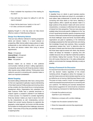 The Miller Heiman Prospecting Guide 
• Does it establish the importance of the meeting for 
the client? 
• How well does the reason for calling fit in with the 
client’s interests? 
• Does it let the client know “what’s in it for me”? 
• Is it clear, concise and complete? 
Applying thought in a few key areas can help ensure 
effective creation of Valid Business Reasons. 
Design Your Marketing Vehicle 
There are many effective methods for reaching prospective 
clients and decision makers. In a recent webcast on 
prospecting, Miller Heiman polled a large audience of sales 
professionals on what methods they prefer to use to reach 
key clients and decision makers when trying to secure 
appointments: 
Phone - 51.3 percent 
Internet/Email - 27.6 percent 
Direct Mail - 5.5 percent 
Other - 16.5 percent 
Decision makers are as diverse in their preferred 
communication methods as those in selling organizations; 
consequently, securing time with those key decision makers 
often requires using multiple methods. Thinking about what 
method to use prior to connecting with a decision maker or 
client is an important consideration. 
Market Targeting 
Successful selling professionals often have a strong sense 
for their own organization’s aptitudes. A good understanding 
of their Ideal Customer Profile provides a set of sorting criteria 
as they consider who they should focus on during business 
development efforts. Organizations that understand their 
Ideal Customer Profile have a potential benchmark to 
measure against a prospect’s potential fit and likelihood 
of future success. It is important to consider segmenting 
those key decision makers you hope to secure time with 
by like characteristics as well. Understanding common 
threads that connect buying influences by segments like 
geography, market segment, job function and title provides 
the foundation for thinking about their challenges, issues and 
trends – those areas of focus they are potentially interested 
in exploring further. 
Hypothesizing 
A steadfast focus on clients is good business practice. 
Understanding what clients are trying to fix, accomplish or 
avoid allows sales professionals to provide real value by 
connecting with those clients on their terms. Selecting a 
target audience, either a specific key decision maker or a 
larger audience of key decision makers with some common 
characteristics, is necessary to effectively think about areas 
of interest from their perspective. There are many resources 
available today that provide specific intelligence on the “top 
of mind” issues facing industries, specific companies and job 
functions. Online resources like Hoover’s provide great insight 
into those challenges, issues and trends. Successful selling 
organizations are great at capitalizing on the institutional 
knowledge possessed by their best performers and sharing 
that knowledge through best practices. Many successful 
organizations analyze their “wins” to determine what the 
key areas of interest were that drove initial conversations so 
that those ideas might be shared with others. Key decision 
makers will always be interested in spending time with 
credible resources who can help them tackle their problems 
and initiatives, helping them succeed. The key to getting 
time with buying influences lies in the sales professionals’ 
ability to communicate that message effectively, as early as 
possible. 
Having a Framework for Discussion 
It is important to be clear and concise when communicating 
with key decision makers regardless of the chosen 
marketing vehicle. Struggling to deliver the message in a 
way that makes sense and demonstrates expertise can be 
as ineffective as not having a Valid Business Reason at all. 
This does not imply a need to “script” but does suggest a 
need to be prepared and practiced prior to connecting with 
your audience. The following are business development 
best practice suggestions for what should be considered 
when designing a framework for Valid Business Reasons: 
• Consider the audience and your 
expertise in your introduction. 
• Reference a company with a similar challenge. 
• Explain how the solution worked for them. 
• Share the measurable outcome they experienced. 
• Be conversational. 
© 2008 Miller Heiman, Inc. All rights reserved. 10 www.millerheiman.com | 1-877-678-0272 
 