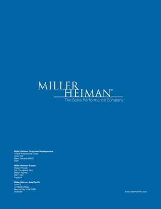 Miller Heiman Corporate Headquarters 
10509 Professional Circle 
Suite 100 
Reno, Nevada 89521 
USA 
Miller Heiman Europe 
Nelson House 
No 1 Auckland Park 
Milton Keynes 
MK1 1BU 
England 
Miller Heiman Asia Pacific 
Level 2 
12 Waters Road 
Neutral Bay NSW 2089 
Australia www.millerheiman.com 
