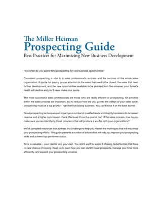 The Miller Heiman 
Prospecting Guide 
Best Practices for Maximizing New Business Development 
How often do you spend time prospecting for new business opportunities? 
Consistent prospecting is vital to a sales professional’s success and the success of the whole sales 
organization. If you’re not paying proper attention to the sales that need to be closed, the sales that need 
further development, and the new opportunities available to be plucked from the universe, your funnel’s 
health will decline and you’ll never make your quota. 
The most successful sales professionals are those who are really efficient at prospecting. All activities 
within the sales process are important, but to reduce how low you go into the valleys of your sales cycle, 
prospecting must be a top priority - right behind closing business. You can’t leave it on the back burner. 
Good prospecting techniques can impact your number of qualified leads and directly translate into increased 
revenue and a higher commission check. Because it’s such a crucial part of the sales process, how do you 
make sure you are identifying those prospects that will produce a win for both your organizations? 
We’ve compiled resources that address this challenge to help you master the techniques that will maximize 
your prospecting efforts. This guide presents a number of articles that will help you improve your prospecting 
skills and achieve top-performer status. 
Time is valuable – your clients’ and your own. You don’t want to waste it chasing opportunities that have 
no real chance of closing. Read on to learn how you can identify ideal prospects, manage your time more 
efficiently, and expand your prospecting universe. 
 