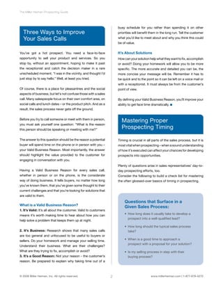 The Miller Heiman Prospecting Guide 
Three Ways to Improve 
Your Sales Calls 
You’ve got a hot prospect. You need a face-to-face 
opportunity to sell your product and services. So you 
stop by, without an appointment, hoping to make it past 
the receptionist and catch the decision maker in a rare 
unscheduled moment. “I was in the vicinity, and thought I’d 
just stop by to say hello.” Well, at least you tried. 
Of course, there is a place for pleasantries and the social 
aspects of business, but let’s not confuse those with a sales 
call. Many salespeople focus on their own comfort area, on 
social calls and lunch dates – or the product pitch. And as a 
result, the sales process never gets off the ground. 
Before you try to call someone or meet with them in person, 
you must ask yourself one question: “What is the reason 
this person should be speaking or meeting with me?” 
The answer to this question should be the reason a potential 
buyer will spend time on the phone or in person with you – 
your Valid Business Reason. Most importantly, the answer 
should highlight the value provided to the customer for 
engaging in conversation with you. 
Having a Valid Business Reason for every sales call, 
whether in person or on the phone, is the considerate 
way of doing business. It tells buyers, no matter how long 
you’ve known them, that you’ve given some thought to their 
current challenges and that you’re looking for solutions that 
are valid to them. 
What is a Valid Business Reason? 
1. It’s Valid: It’s all about the customer. Valid to customers 
means it’s worth making time to hear about how you can 
help solve a problem that keeps them up at night. 
2. It’s Business: Research shows that many sales calls 
are too general and unfocused to be useful to buyers or 
sellers. Do your homework and manage your selling time. 
Understand their business. What are their challenges? 
What are they trying to fix, accomplish or avoid? 
3. It’s a Good Reason: Not your reason - the customer’s 
reason. Be prepared to explain why taking time out of a 
busy schedule for you rather than spending it on other 
priorities will benefit them in the long run. Tell the customer 
what you’d like to meet about and why you think this could 
be of value. 
It’s About Solutions 
How can your solution help what they want to fix, accomplish 
or avoid? Doing your homework will allow you to be more 
specific. The more accurate and detailed you can be, the 
more concise your message will be. Remember it has to 
be quick and to the point so it can be left on a voice mail or 
with a receptionist. It must always be from the customer’s 
point of view. 
By defining your Valid Business Reason, you’ll improve your 
ability to get face time dramatically. 
Mastering Proper 
Prospecting Timing 
Timing is crucial in all parts of the sales process, but it is 
most vital when prospecting – when a sound understanding 
of how it’s executed can affect your chances for developing 
prospects into opportunities. 
Plenty of questions arise in sales representatives’ day-to-day 
prospecting efforts, too. 
Consider the following to build a check list for mastering 
the often glossed-over basics of timing in prospecting. 
Questions that Surface in a 
Given Sales Process: 
• How long does it usually take to develop a 
prospect into a well-qualified lead? 
• How long should the typical sales process 
take? 
• When is a good time to approach a 
prospect with a proposal for your solution? 
• Is my selling process in step with their 
buying process? 
© 2008 Miller Heiman, Inc. All rights reserved. 2 www.millerheiman.com | 1-877-678-0272 
 