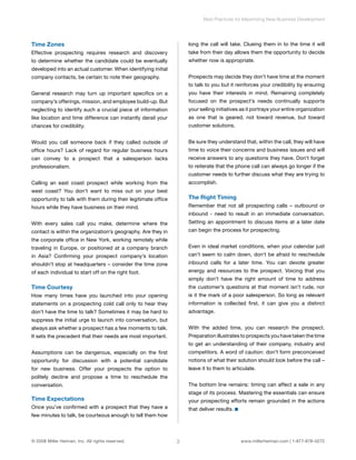 Time Zones 
Effective prospecting requires research and discovery 
to determine whether the candidate could be eventually 
developed into an actual customer. When identifying initial 
company contacts, be certain to note their geography. 
General research may turn up important specifics on a 
company’s offerings, mission, and employee build-up. But 
neglecting to identify such a crucial piece of information 
like location and time difference can instantly derail your 
chances for credibility. 
Would you call someone back if they called outside of 
office hours? Lack of regard for regular business hours 
can convey to a prospect that a salesperson lacks 
professionalism. 
Calling an east coast prospect while working from the 
west coast? You don’t want to miss out on your best 
opportunity to talk with them during their legitimate office 
hours while they have business on their mind. 
With every sales call you make, determine where the 
contact is within the organization’s geography. Are they in 
the corporate office in New York, working remotely while 
traveling in Europe, or positioned at a company branch 
in Asia? Confirming your prospect company’s location 
shouldn’t stop at headquarters – consider the time zone 
of each individual to start off on the right foot. 
Time Courtesy 
How many times have you launched into your opening 
statements on a prospecting cold call only to hear they 
don’t have the time to talk? Sometimes it may be hard to 
suppress the initial urge to launch into conversation, but 
always ask whether a prospect has a few moments to talk. 
It sets the precedent that their needs are most important. 
Assumptions can be dangerous, especially on the first 
opportunity for discussion with a potential candidate 
for new business. Offer your prospects the option to 
politely decline and propose a time to reschedule the 
conversation. 
Time Expectations 
Once you’ve confirmed with a prospect that they have a 
few minutes to talk, be courteous enough to tell them how 
Best Practices for Maximizing New Business Development 
long the call will take. Clueing them in to the time it will 
take from their day allows them the opportunity to decide 
whether now is appropriate. 
Prospects may decide they don’t have time at the moment 
to talk to you but it reinforces your credibility by ensuring 
you have their interests in mind. Remaining completely 
focused on the prospect’s needs continually supports 
your selling initiatives as it portrays your entire organization 
as one that is geared, not toward revenue, but toward 
customer solutions. 
Be sure they understand that, within the call, they will have 
time to voice their concerns and business issues and will 
receive answers to any questions they have. Don’t forget 
to reiterate that the phone call can always go longer if the 
customer needs to further discuss what they are trying to 
accomplish. 
The Right Timing 
Remember that not all prospecting calls – outbound or 
inbound - need to result in an immediate conversation. 
Setting an appointment to discuss items at a later date 
can begin the process for prospecting. 
Even in ideal market conditions, when your calendar just 
can’t seem to calm down, don’t be afraid to reschedule 
inbound calls for a later time. You can devote greater 
energy and resources to the prospect. Voicing that you 
simply don’t have the right amount of time to address 
the customer’s questions at that moment isn’t rude, nor 
is it the mark of a poor salesperson. So long as relevant 
information is collected first, it can give you a distinct 
advantage. 
With the added time, you can research the prospect. 
Preparation illustrates to prospects you have taken the time 
to get an understanding of their company, industry and 
competitors. A word of caution: don’t form preconceived 
notions of what their solution should look before the call – 
leave it to them to articulate. 
The bottom line remains: timing can affect a sale in any 
stage of its process. Mastering the essentials can ensure 
your prospecting efforts remain grounded in the actions 
that deliver results. 
© 2008 Miller Heiman, Inc. All rights reserved. 3 www.millerheiman.com | 1-877-678-0272 
 
