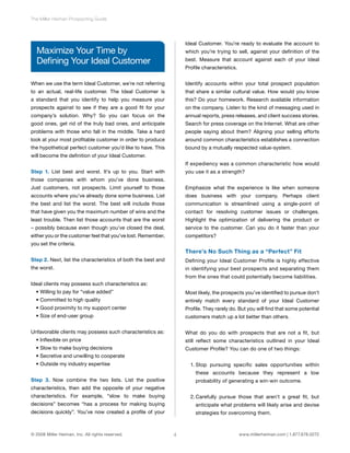 4 
The Miller Heiman Prospecting Guide 
Maximize Your Time by 
Defining Your Ideal Customer 
When we use the term Ideal Customer, we’re not referring 
to an actual, real-life customer. The Ideal Customer is 
a standard that you identify to help you measure your 
prospects against to see if they are a good fit for your 
company’s solution. Why? So you can focus on the 
good ones, get rid of the truly bad ones, and anticipate 
problems with those who fall in the middle. Take a hard 
look at your most profitable customer in order to produce 
the hypothetical perfect customer you’d like to have. This 
will become the definition of your Ideal Customer. 
Step 1. List best and worst. It’s up to you. Start with 
those companies with whom you’ve done business. 
Just customers, not prospects. Limit yourself to those 
accounts where you’ve already done some business. List 
the best and list the worst. The best will include those 
that have given you the maximum number of wins and the 
least trouble. Then list those accounts that are the worst 
– possibly because even though you’ve closed the deal, 
either you or the customer feel that you’ve lost. Remember, 
you set the criteria. 
Step 2. Next, list the characteristics of both the best and 
the worst. 
Ideal clients may possess such characteristics as: 
• Willing to pay for “value added” 
• Committed to high quality 
• Good proximity to my support center 
• Size of end-user group 
Unfavorable clients may possess such characteristics as: 
• Inflexible on price 
• Slow to make buying decisions 
• Secretive and unwilling to cooperate 
• Outside my industry expertise 
Step 3. Now combine the two lists. List the positive 
characteristics, then add the opposite of your negative 
characteristics. For example, “slow to make buying 
decisions” becomes “has a process for making buying 
decisions quickly”. You’ve now created a profile of your 
Ideal Customer. You’re ready to evaluate the account to 
which you’re trying to sell, against your definition of the 
best. Measure that account against each of your Ideal 
Profile characteristics. 
Identify accounts within your total prospect population 
that share a similar cultural value. How would you know 
this? Do your homework. Research available information 
on the company. Listen to the kind of messaging used in 
annual reports, press releases, and client success stories. 
Search for press coverage on the Internet. What are other 
people saying about them? Aligning your selling efforts 
around common characteristics establishes a connection 
bound by a mutually respected value-system. 
If expediency was a common characteristic how would 
you use it as a strength? 
Emphasize what the experience is like when someone 
does business with your company. Perhaps client 
communication is streamlined using a single-point of 
contact for resolving customer issues or challenges. 
Highlight the optimization of delivering the product or 
service to the customer. Can you do it faster than your 
competitors? 
There’s No Such Thing as a “Perfect” Fit 
Defining your Ideal Customer Profile is highly effective 
in identifying your best prospects and separating them 
from the ones that could potentially become liabilities. 
Most likely, the prospects you’ve identified to pursue don’t 
entirely match every standard of your Ideal Customer 
Profile. They rarely do. But you will find that some potential 
customers match up a lot better than others. 
What do you do with prospects that are not a fit, but 
still reflect some characteristics outlined in your Ideal 
Customer Profile? You can do one of two things: 
1. Stop pursuing specific sales opportunities within 
these accounts because they represent a low 
probability of generating a win-win outcome. 
2. Carefully pursue those that aren’t a great fit, but 
anticipate what problems will likely arise and devise 
strategies for overcoming them. 
© 2008 Miller Heiman, Inc. All rights reserved. www.millerheiman.com | 1.877.678.0272 
 