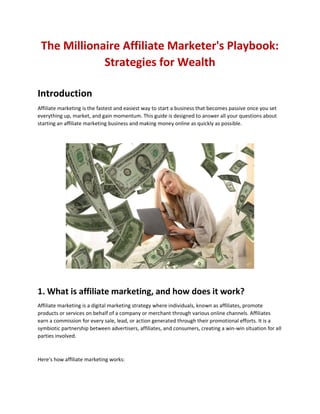 The Millionaire Affiliate Marketer's Playbook:
Strategies for Wealth
Introduction
Affiliate marketing is the fastest and easiest way to start a business that becomes passive once you set
everything up, market, and gain momentum. This guide is designed to answer all your questions about
starting an affiliate marketing business and making money online as quickly as possible.
1. What is affiliate marketing, and how does it work?
Affiliate marketing is a digital marketing strategy where individuals, known as affiliates, promote
products or services on behalf of a company or merchant through various online channels. Affiliates
earn a commission for every sale, lead, or action generated through their promotional efforts. It is a
symbiotic partnership between advertisers, affiliates, and consumers, creating a win-win situation for all
parties involved.
Here's how affiliate marketing works:
 