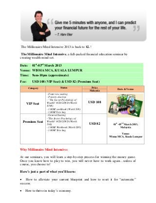 The Millionaire Mind Intensive 2013 is back to KL!

 The Millionaire Mind Intensive, a full-packed financial education seminar by
creating wealth mind-set.

Date: 01st-03rd March 2013
Venue: WISMA MCA, KUALA LUMPUR
Time: 9am-10pm (approximate)
Fee:       USD 108 (VIP Seat) & USD 82 (Premium Seat)
        Category               Status               Price
                                                                     Date & Venue
                                                   Malaysia
                    - Front row seating
                    - Priority check-in
                    - "The Secret Psychology of
       VIP Seat     Wealth" 8CD/2DVD (Worth        USD 108
                    $598)
                    - 1 MMI workbook (Worth $30)
                    - 1 MMI Tote bag
                    - General Seating
                    -"The Secret Psychology of
    Premium Seat    Wealth" 8CD/2DVD (Worth
                    598)                           USD 82         01st -03rd March 2013,
                    - 1 MMI Workbook (Worth $30)                         Malaysia
                    - 1 MMI Tote bag
                                                                       Venue:
                                                               Wisma MCA, Kuala Lumpur




Why Millionaire Mind Intensive:

At our seminars, you will learn a step-by-step process for winning the money game.
Once you know how to play to win, you will never have to work again…unless of
course, you choose to!

Here’s just a part of what you’ll learn:

 How to alleviate your current blueprint and how to reset it for “automatic”
success.

    How to thrive in today’s economy.
 