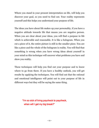 - 12 -
Where you stand in your present interpretation on life, will help you
discover your goal, so you need to find out. Your reality represents
yourself and this helps you understand your purpose of life.
The ideas you have about life makes up your personality, if you have a
negative attitude towards life that means you are negative person.
When you are clear about your ideas, you will find a purpose in life
which is achievable and reasonable. It is like a hologram. When you
cut a piece of it, the entire picture is still in the smaller piece. You are
like a piece and the whole of the hologram is reality. You will find that
something is wrong when you have wrong ideas about yourself in
your mind so this technique will uncover what problems you have and
show you reality.
These techniques will help you find out your purpose and to know
where to go from there. If you have a healthy outlook, you will get
results by applying the techniques. You will find out that the rational
and emotional intelligence will point out to your purpose of life in
different ways but they will be saying the same thing.
“I’m so sick of living paycheck to paycheck,
when will I get my big break?”
 