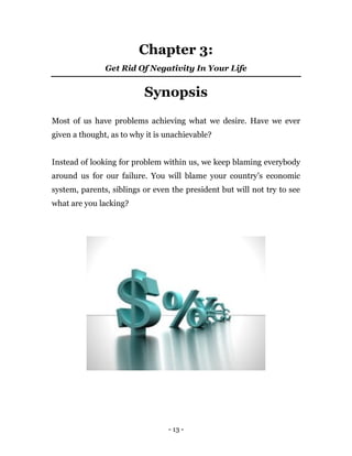 - 13 -
Chapter 3:
Get Rid Of Negativity In Your Life
Synopsis
Most of us have problems achieving what we desire. Have we ever
given a thought, as to why it is unachievable?
Instead of looking for problem within us, we keep blaming everybody
around us for our failure. You will blame your country’s economic
system, parents, siblings or even the president but will not try to see
what are you lacking?
 