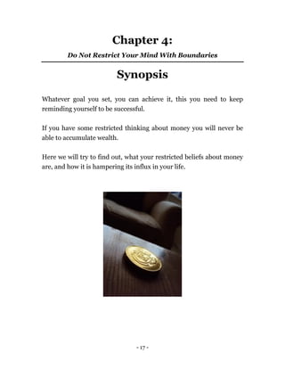 - 17 -
Chapter 4:
Do Not Restrict Your Mind With Boundaries
Synopsis
Whatever goal you set, you can achieve it, this you need to keep
reminding yourself to be successful.
If you have some restricted thinking about money you will never be
able to accumulate wealth.
Here we will try to find out, what your restricted beliefs about money
are, and how it is hampering its influx in your life.
 