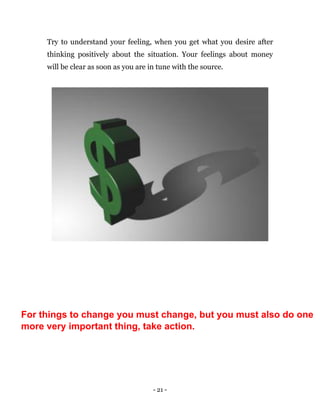 - 21 -
Try to understand your feeling, when you get what you desire after
thinking positively about the situation. Your feelings about money
will be clear as soon as you are in tune with the source.
For things to change you must change, but you must also do one
more very important thing, take action.
 