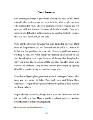 - 23 -
Your Income
Start creating an image in your mind of what you want in life. Think
in detail, what environment you want to be in, what people you want
to be surrounded with. Choose a business, which is realistic and will
earn you sufficient income. Visualize all details minutely. Then set a
goal which is difficult to achieve but not impossible. Initially, think of
what you want to achieve, in one year.
Work out the strategies for achieving your target for the year. Think
about all the problems you will face and how to tackle it. Think of all
the bumps that you have on your path of success and learn ways of
avoiding it. Find out what additional training or qualification you
need for achieving your target. Remove all the negative thoughts that
enter you mind. Try to combat all the negative thoughts about your
income and business. Keep moving towards your target by fighting
with all the negative thoughts that discourage you.
Write down all your plans, you want to reach in one year’s time, what
steps you are going to take. Plan each step and follow them
religiously. If required take guidance from the person whose position
you desire to be in.
People who are successful, though not in your line of business will be
able to guide you too. Have a positive outlook and keep reading
motivational books for encouragement.
My rich mentor used to tell me this
 