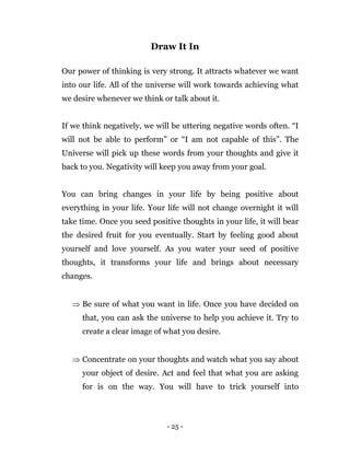 - 25 -
Draw It In
Our power of thinking is very strong. It attracts whatever we want
into our life. All of the universe will work towards achieving what
we desire whenever we think or talk about it.
If we think negatively, we will be uttering negative words often. “I
will not be able to perform” or “I am not capable of this”. The
Universe will pick up these words from your thoughts and give it
back to you. Negativity will keep you away from your goal.
You can bring changes in your life by being positive about
everything in your life. Your life will not change overnight it will
take time. Once you seed positive thoughts in your life, it will bear
the desired fruit for you eventually. Start by feeling good about
yourself and love yourself. As you water your seed of positive
thoughts, it transforms your life and brings about necessary
changes.
 Be sure of what you want in life. Once you have decided on
that, you can ask the universe to help you achieve it. Try to
create a clear image of what you desire.
 Concentrate on your thoughts and watch what you say about
your object of desire. Act and feel that what you are asking
for is on the way. You will have to trick yourself into
 