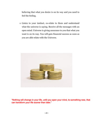 - 26 -
believing that what you desire is on its way and you need to
feel the feeling.
 Listen to your instinct, co-relate to them and understand
what the universe is saying. Receive all the messages with an
open mind. Universe is giving assurance to you that what you
want is on its way. You will gain financial success as soon as
you are able relate with the Universe.
“Nothing will change in your life, until you open your mind, to something new, that
can transform your life sooner than later.”
 