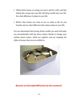 - 31 -
◊ Think about money as energy you move and live with, and that
letting this energy into your life will bring wealth into your life.
See what difference it makes in your life.
◊ Believe that money can come to you as easily as the air you
breathe and see what difference this notion makes in your life.
You are determined that having all the wealth you need will make
you uncomfortable with the above notion. Decide to change your
notions about money, which are negative and are stopping the
influx of money that you are entitled to.
Become an Overnight Millionaire by this weekend!
 