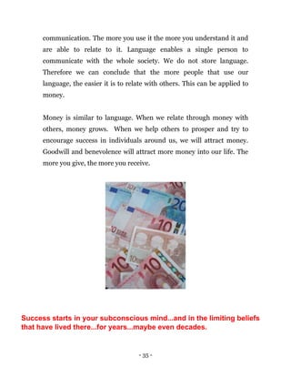 - 35 -
communication. The more you use it the more you understand it and
are able to relate to it. Language enables a single person to
communicate with the whole society. We do not store language.
Therefore we can conclude that the more people that use our
language, the easier it is to relate with others. This can be applied to
money.
Money is similar to language. When we relate through money with
others, money grows. When we help others to prosper and try to
encourage success in individuals around us, we will attract money.
Goodwill and benevolence will attract more money into our life. The
more you give, the more you receive.
Success starts in your subconscious mind...and in the limiting beliefs
that have lived there...for years...maybe even decades.
 