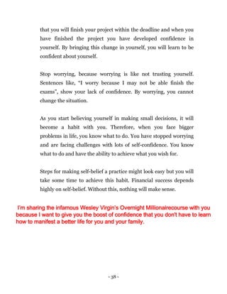 - 38 -
that you will finish your project within the deadline and when you
have finished the project you have developed confidence in
yourself. By bringing this change in yourself, you will learn to be
confident about yourself.
Stop worrying, because worrying is like not trusting yourself.
Sentences like, “I worry because I may not be able finish the
exams”, show your lack of confidence. By worrying, you cannot
change the situation.
As you start believing yourself in making small decisions, it will
become a habit with you. Therefore, when you face bigger
problems in life, you know what to do. You have stopped worrying
and are facing challenges with lots of self-confidence. You know
what to do and have the ability to achieve what you wish for.
Steps for making self-belief a practice might look easy but you will
take some time to achieve this habit. Financial success depends
highly on self-belief. Without this, nothing will make sense.
I’m sharing the infamous Wesley Virgin’s Overnight Millionairecourse with you
because I want to give you the boost of confidence that you don't have to learn
how to manifest a better life for you and your family.
 