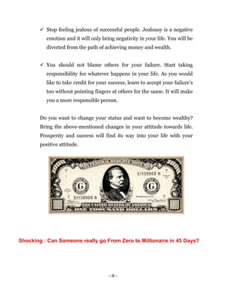 - 8 -
 Stop feeling jealous of successful people. Jealousy is a negative
emotion and it will only bring negativity in your life. You will be
diverted from the path of achieving money and wealth.
 You should not blame others for your failure. Start taking
responsibility for whatever happens in your life. As you would
like to take credit for your success, learn to accept your failure’s
too without pointing fingers at others for the same. It will make
you a more responsible person.
Do you want to change your status and want to become wealthy?
Bring the above-mentioned changes in your attitude towards life.
Prosperity and success will find its way into your life with your
positive attitude.
Shocking : Can Someone really go From Zero to Millionaire in 45 Days?
 