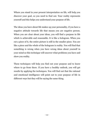 - 12 -
Where you stand in your present interpretation on life, will help you
discover your goal, so you need to find out. Your reality represents
yourself and this helps you understand your purpose of life.
The ideas you have about life makes up your personality, if you have a
negative attitude towards life that means you are negative person.
When you are clear about your ideas, you will find a purpose in life
which is achievable and reasonable. It is like a hologram. When you
cut a piece of it, the entire picture is still in the smaller piece. You are
like a piece and the whole of the hologram is reality. You will find that
something is wrong when you have wrong ideas about yourself in
your mind so this technique will uncover what problems you have and
show you reality.
These techniques will help you find out your purpose and to know
where to go from there. If you have a healthy outlook, you will get
results by applying the techniques. You will find out that the rational
and emotional intelligence will point out to your purpose of life in
different ways but they will be saying the same thing.
 
