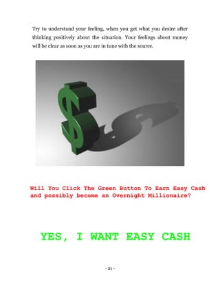 - 21 -
Try to understand your feeling, when you get what you desire after
thinking positively about the situation. Your feelings about money
will be clear as soon as you are in tune with the source.
Will You Click The Green Button To Earn Easy Cash
and possibly become an Overnight Millionaire?
YES, I WANT EASY CASH
 