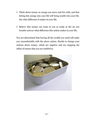 - 31 -
◊ Think about money as energy you move and live with, and that
letting this energy into your life will bring wealth into your life.
See what difference it makes in your life.
◊ Believe that money can come to you as easily as the air you
breathe and see what difference this notion makes in your life.
You are determined that having all the wealth you need will make
you uncomfortable with the above notion. Decide to change your
notions about money, which are negative and are stopping the
influx of money that you are entitled to.
 