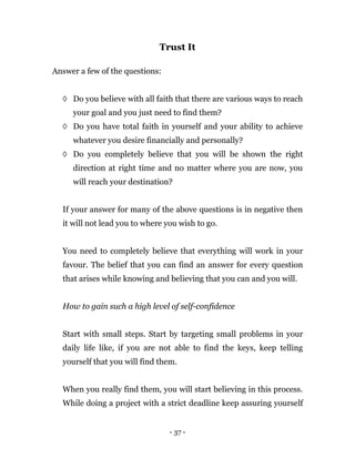 - 37 -
Trust It
Answer a few of the questions:
◊ Do you believe with all faith that there are various ways to reach
your goal and you just need to find them?
◊ Do you have total faith in yourself and your ability to achieve
whatever you desire financially and personally?
◊ Do you completely believe that you will be shown the right
direction at right time and no matter where you are now, you
will reach your destination?
If your answer for many of the above questions is in negative then
it will not lead you to where you wish to go.
You need to completely believe that everything will work in your
favour. The belief that you can find an answer for every question
that arises while knowing and believing that you can and you will.
How to gain such a high level of self-confidence
Start with small steps. Start by targeting small problems in your
daily life like, if you are not able to find the keys, keep telling
yourself that you will find them.
When you really find them, you will start believing in this process.
While doing a project with a strict deadline keep assuring yourself
 