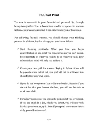- 7 -
The Start Point
You can be successful in your financial and personal life, through
being strong willed. Your subconscious mind is very powerful and can
influence your conscious mind. It can either make you or break you.
For achieving financial success, you should change your thinking
pattern. In addition, for that change you need do as follows:
 Start thinking positively. What you love you begin
concentrating on and what you concentrate on you start loving.
So concentrate on what you want to be or what you want. Your
subconscious mind will help you achieve it.
 Create your own path for success. Trying to follow others will
help you to some extent but your goal will not be achieved. You
should follow your own voice.
 If you do not love yourself you will never be rich. Because if you
do not feel that you deserve the best, you will not be able to
work towards it.
 For achieving success, you should be doing what you love doing.
If you are stuck in a job, which you detest, you will not work
hard as you do not enjoy it. Even if you spend ten or more hours
daily, you will not succeed.
 
