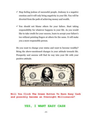 - 8 -
 Stop feeling jealous of successful people. Jealousy is a negative
emotion and it will only bring negativity in your life. You will be
diverted from the path of achieving money and wealth.
 You should not blame others for your failure. Start taking
responsibility for whatever happens in your life. As you would
like to take credit for your success, learn to accept your failure’s
too without pointing fingers at others for the same. It will make
you a more responsible person.
Do you want to change your status and want to become wealthy?
Bring the above-mentioned changes in your attitude towards life.
Prosperity and success will find its way into your life with your
positive attitude.
Will You Click The Green Button To Earn Easy Cash
and possibly become an Overnight Millionaire?
YES, I WANT EASY CASH
 
