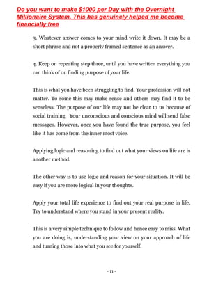 - 11 -
3. Whatever answer comes to your mind write it down. It may be a
short phrase and not a properly framed sentence as an answer.
4. Keep on repeating step three, until you have written everything you
can think of on finding purpose of your life.
This is what you have been struggling to find. Your profession will not
matter. To some this may make sense and others may find it to be
senseless. The purpose of our life may not be clear to us because of
social training. Your unconscious and conscious mind will send false
messages. However, once you have found the true purpose, you feel
like it has come from the inner most voice.
Applying logic and reasoning to find out what your views on life are is
another method.
The other way is to use logic and reason for your situation. It will be
easy if you are more logical in your thoughts.
Apply your total life experience to find out your real purpose in life.
Try to understand where you stand in your present reality.
This is a very simple technique to follow and hence easy to miss. What
you are doing is, understanding your view on your approach of life
and turning those into what you see for yourself.
Do you want to make $1000 per Day with the Overnight
Millionaire System. This has genuinely helped me become
financially free
 