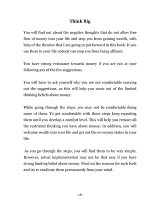 - 18 -
Think Big
You will find out about the negative thoughts that do not allow free
flow of money into your life and stop you from gaining wealth, with
help of the theories that I am going to put forward in this book. It you
use them in your life nobody can stop you from being affluent.
You have strong resistance towards money if you are not at ease
following any of the few suggestions.
You will have to ask yourself why you are not comfortable carrying
out the suggestions, as this will help you come out of the limited
thinking beliefs about money.
While going through the steps, you may not be comfortable doing
some of them. To get comfortable with those steps keep repeating
them until you develop a comfort level. This will help you remove all
the restricted thinking you have about money. In addition, you will
welcome wealth into your life and get out the no money status in your
life.
As you go through the steps, you will find them to be very simple.
However, actual implementation may not be that easy if you have
strong limiting belief about money. Find out the reasons for such feels
and try to eradicate them permanently from your mind.
 