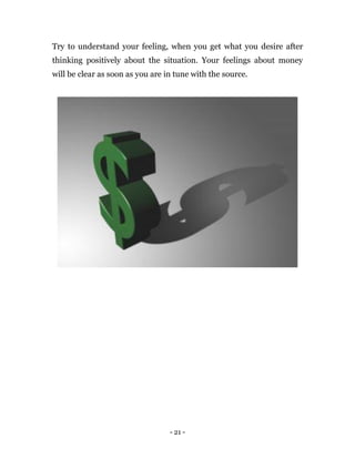 - 21 -
Try to understand your feeling, when you get what you desire after
thinking positively about the situation. Your feelings about money
will be clear as soon as you are in tune with the source.
 