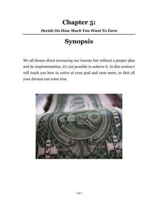 - 22 -
Chapter 5:
Decide On How Much You Want To Earn
Synopsis
We all dream about increasing our income but without a proper plan
and its implementation, it’s not possible to achieve it. In this section I
will teach you how to arrive at your goal and earn more, so that all
your dreams can come true.
 
