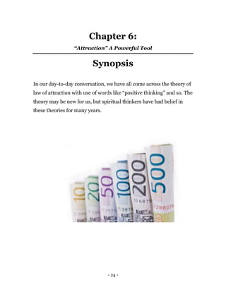 - 24 -
Chapter 6:
“Attraction” A Powerful Tool
Synopsis
In our day-to-day conversation, we have all come across the theory of
law of attraction with use of words like “positive thinking” and so. The
theory may be new for us, but spiritual thinkers have had belief in
these theories for many years.
 