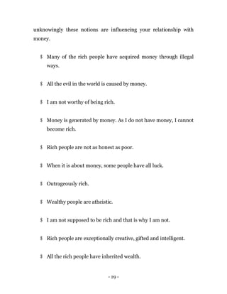 - 29 -
unknowingly these notions are influencing your relationship with
money.
$ Many of the rich people have acquired money through illegal
ways.
$ All the evil in the world is caused by money.
$ I am not worthy of being rich.
$ Money is generated by money. As I do not have money, I cannot
become rich.
$ Rich people are not as honest as poor.
$ When it is about money, some people have all luck.
$ Outrageously rich.
$ Wealthy people are atheistic.
$ I am not supposed to be rich and that is why I am not.
$ Rich people are exceptionally creative, gifted and intelligent.
$ All the rich people have inherited wealth.
 