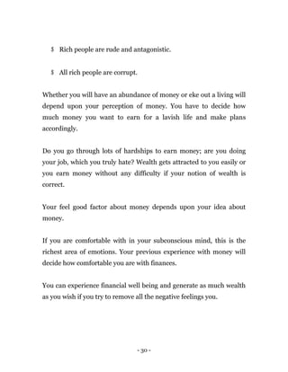 - 30 -
$ Rich people are rude and antagonistic.
$ All rich people are corrupt.
Whether you will have an abundance of money or eke out a living will
depend upon your perception of money. You have to decide how
much money you want to earn for a lavish life and make plans
accordingly.
Do you go through lots of hardships to earn money; are you doing
your job, which you truly hate? Wealth gets attracted to you easily or
you earn money without any difficulty if your notion of wealth is
correct.
Your feel good factor about money depends upon your idea about
money.
If you are comfortable with in your subconscious mind, this is the
richest area of emotions. Your previous experience with money will
decide how comfortable you are with finances.
You can experience financial well being and generate as much wealth
as you wish if you try to remove all the negative feelings you.
 