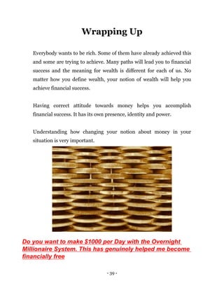 - 39 -
Wrapping Up
Everybody wants to be rich. Some of them have already achieved this
and some are trying to achieve. Many paths will lead you to financial
success and the meaning for wealth is different for each of us. No
matter how you define wealth, your notion of wealth will help you
achieve financial success.
Having correct attitude towards money helps you accomplish
financial success. It has its own presence, identity and power.
Understanding how changing your notion about money in your
situation is very important.
Do you want to make $1000 per Day with the Overnight
Millionaire System. This has genuinely helped me become
financially free
 